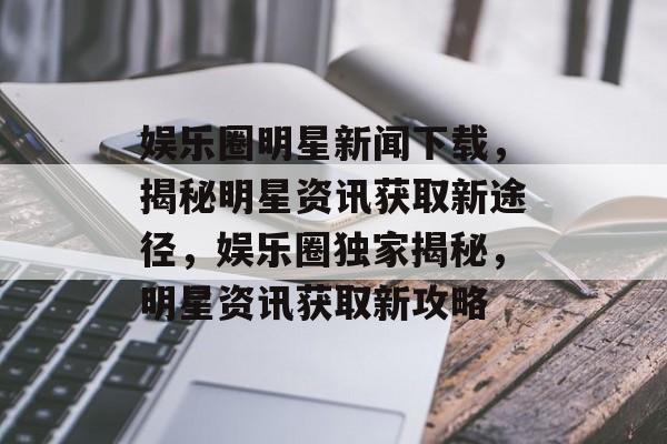 娱乐圈明星新闻下载，揭秘明星资讯获取新途径，娱乐圈独家揭秘，明星资讯获取新攻略