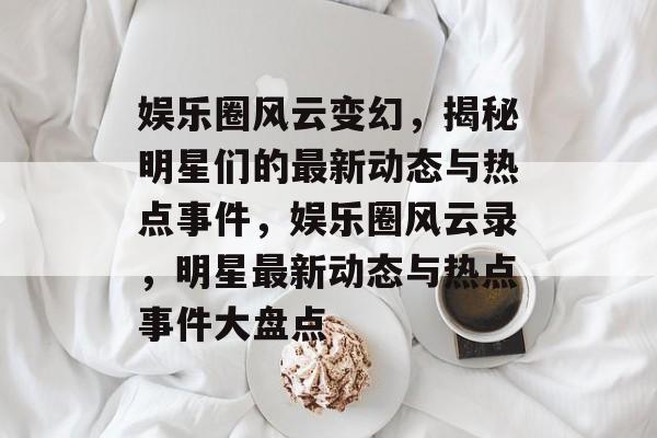 娱乐圈风云变幻，揭秘明星们的最新动态与热点事件，娱乐圈风云录，明星最新动态与热点事件大盘点