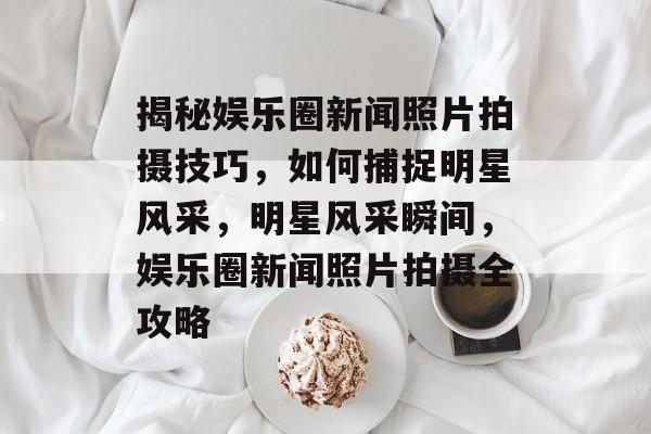 揭秘娱乐圈新闻照片拍摄技巧,如何捕捉明星风采,明星风采瞬间,娱乐圈新闻照片拍摄全攻略 揭秘娱乐圈新闻照片拍摄技巧,如何捕捉明星风采,明星风采瞬间,娱乐圈新闻照片拍摄全攻略