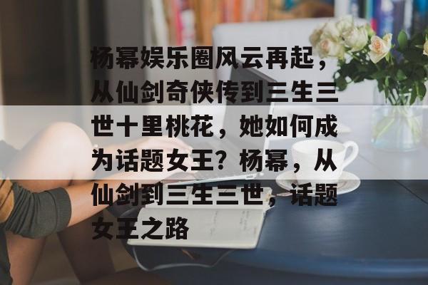 杨幂娱乐圈风云再起,从仙剑奇侠传到三生三世十里桃花,她如何成为话题女王?杨幂,从仙剑到三生三世,话题女王之路 杨幂娱乐圈风云再起,从仙剑奇侠传到三生三世十里桃花,她如何成为话题女王?杨幂,从仙剑到三生三世,话题女王之路