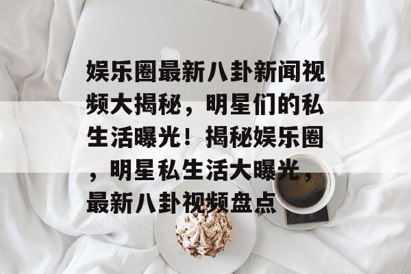 娱乐圈最新八卦新闻视频大揭秘，明星们的私生活曝光！揭秘娱乐圈，明星私生活大曝光，最新八卦视频盘点