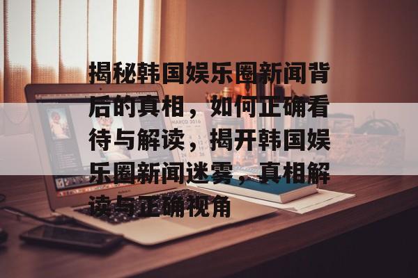 揭秘韩国娱乐圈新闻背后的真相,如何正确看待与解读,揭开韩国娱乐圈新闻迷雾,真相解读与正确视角 揭秘韩国娱乐圈新闻背后的真相,如何正确看待与解读,揭开韩国娱乐圈新闻迷雾,真相解读与正确视角