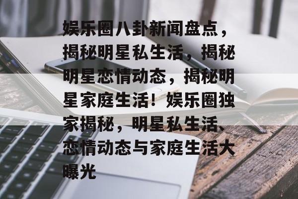 娱乐圈八卦新闻盘点,揭秘明星私生活,揭秘明星恋情动态,揭秘明星家庭生活!娱乐圈独家揭秘,明星私生活、恋情动态与家庭生活大曝光 娱乐圈八卦新闻盘点,揭秘明星私生活,揭秘明星恋情动态,揭秘明星家庭生活!娱乐圈独家揭秘,明星私生活、恋情动态与家庭生活大曝光