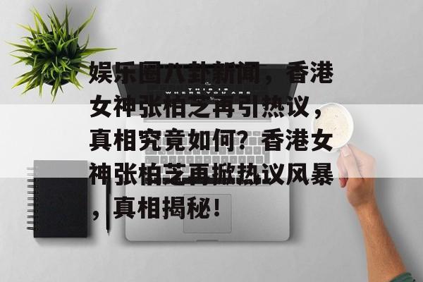 娱乐圈八卦新闻，香港女神张柏芝再引热议，真相究竟如何？香港女神张柏芝再掀热议风暴，真相揭秘！