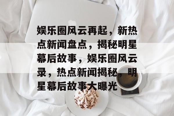 娱乐圈风云再起,新热点新闻盘点,揭秘明星幕后故事,娱乐圈风云录,热点新闻揭秘,明星幕后故事大曝光 娱乐圈风云再起,新热点新闻盘点,揭秘明星幕后故事,娱乐圈风云录,热点新闻揭秘,明星幕后故事大曝光