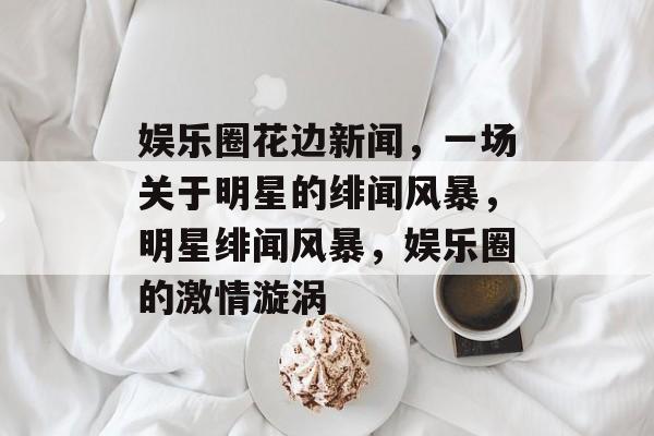 娱乐圈花边新闻,一场关于明星的绯闻风暴,明星绯闻风暴,娱乐圈的激情漩涡 娱乐圈花边新闻,一场关于明星的绯闻风暴,明星绯闻风暴,娱乐圈的激情漩涡