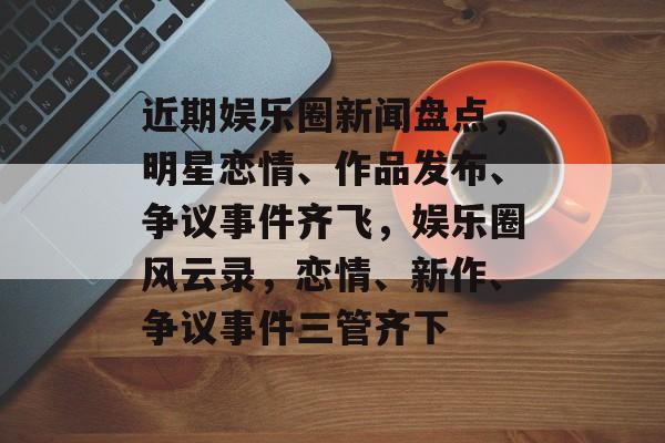 近期娱乐圈新闻盘点,明星恋情、作品发布、争议事件齐飞,娱乐圈风云录,恋情、新作、争议事件三管齐下 近期娱乐圈新闻盘点,明星恋情、作品发布、争议事件齐飞,娱乐圈风云录,恋情、新作、争议事件三管齐下