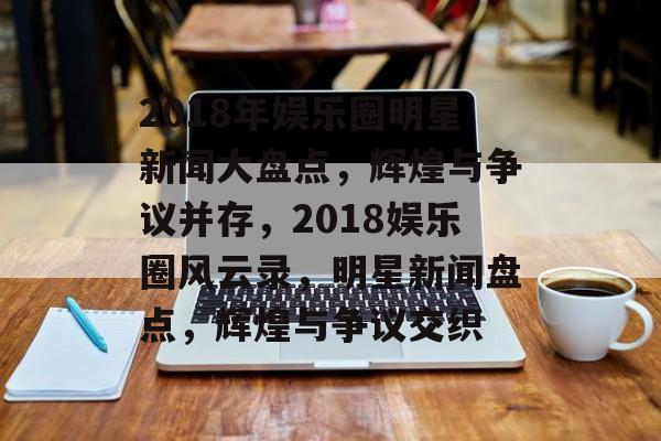 2018年娱乐圈明星新闻大盘点，辉煌与争议并存，2018娱乐圈风云录，明星新闻盘点，辉煌与争议交织
