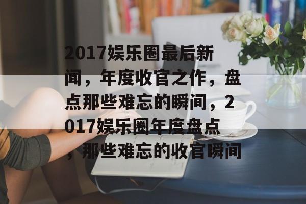 2017娱乐圈最后新闻，年度收官之作，盘点那些难忘的瞬间，2017娱乐圈年度盘点，那些难忘的收官瞬间