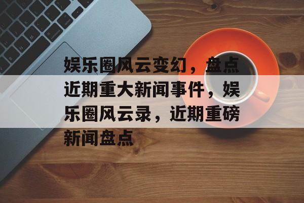 娱乐圈风云变幻，盘点近期重大新闻事件，娱乐圈风云录，近期重磅新闻盘点