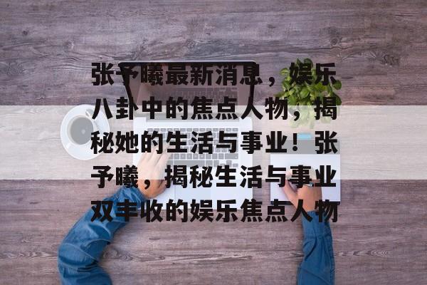 张予曦最新消息，娱乐八卦中的焦点人物，揭秘她的生活与事业！张予曦，揭秘生活与事业双丰收的娱乐焦点人物