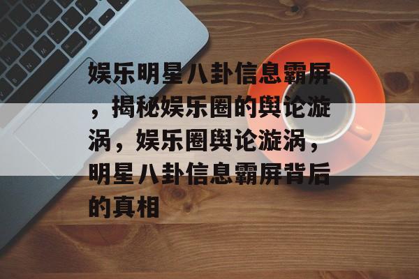 娱乐明星八卦信息霸屏，揭秘娱乐圈的舆论漩涡，娱乐圈舆论漩涡，明星八卦信息霸屏背后的真相