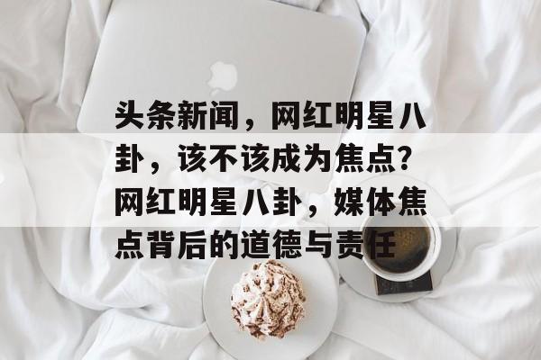 头条新闻，网红明星八卦，该不该成为焦点？网红明星八卦，媒体焦点背后的道德与责任