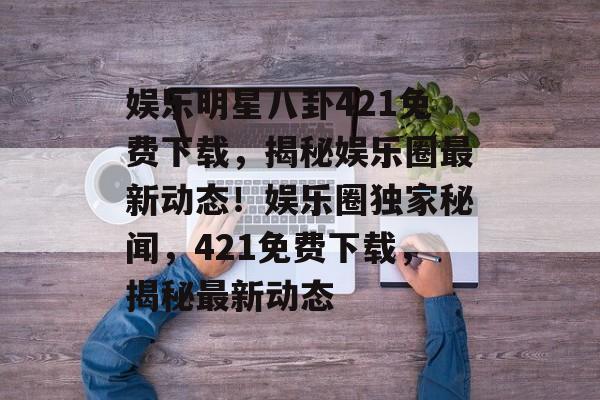 娱乐明星八卦421免费下载，揭秘娱乐圈最新动态！娱乐圈独家秘闻，421免费下载，揭秘最新动态