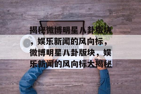 揭秘微博明星八卦版块，娱乐新闻的风向标，微博明星八卦版块，娱乐新闻的风向标大揭秘