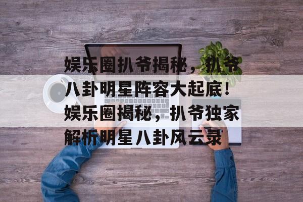 娱乐圈扒爷揭秘，扒爷八卦明星阵容大起底！娱乐圈揭秘，扒爷独家解析明星八卦风云录