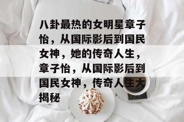 八卦最热的女明星章子怡，从国际影后到国民女神，她的传奇人生，章子怡，从国际影后到国民女神，传奇人生大揭秘