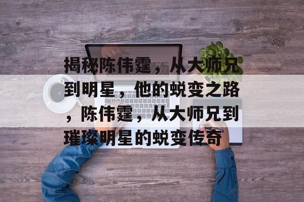 揭秘陈伟霆，从大师兄到明星，他的蜕变之路，陈伟霆，从大师兄到璀璨明星的蜕变传奇