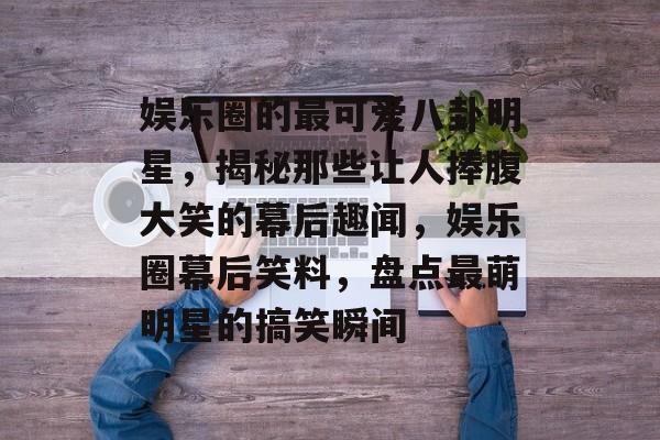 娱乐圈的最可爱八卦明星，揭秘那些让人捧腹大笑的幕后趣闻，娱乐圈幕后笑料，盘点最萌明星的搞笑瞬间