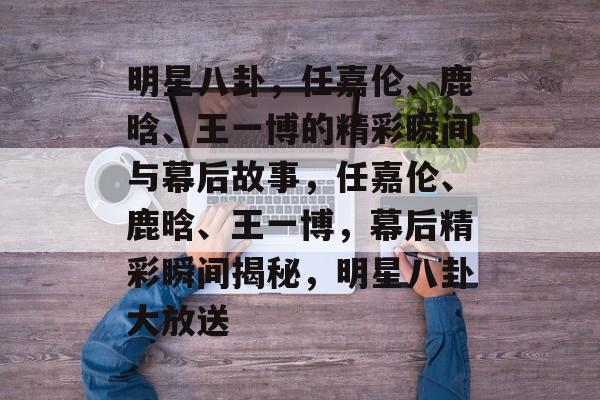 明星八卦，任嘉伦、鹿晗、王一博的精彩瞬间与幕后故事，任嘉伦、鹿晗、王一博，幕后精彩瞬间揭秘，明星八卦大放送