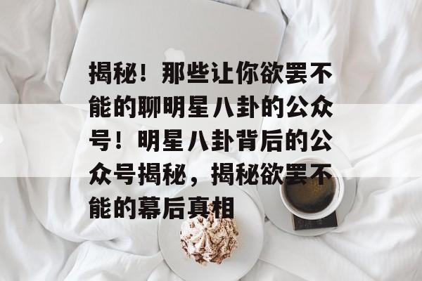 揭秘！那些让你欲罢不能的聊明星八卦的公众号！明星八卦背后的公众号揭秘，揭秘欲罢不能的幕后真相