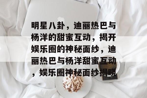 明星八卦，迪丽热巴与杨洋的甜蜜互动，揭开娱乐圈的神秘面纱，迪丽热巴与杨洋甜蜜互动，娱乐圈神秘面纱揭晓