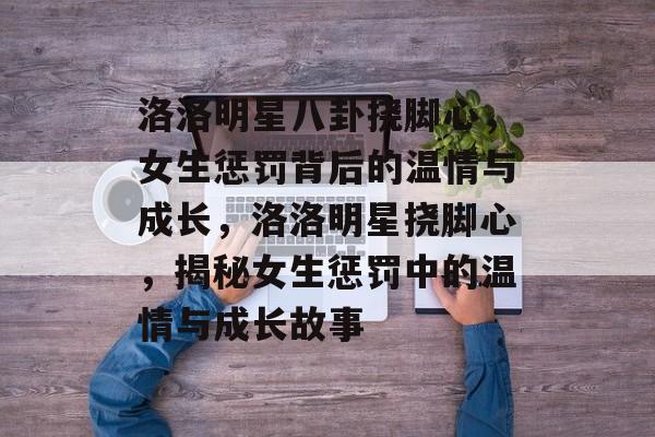 洛洛明星八卦挠脚心，女生惩罚背后的温情与成长，洛洛明星挠脚心，揭秘女生惩罚中的温情与成长故事