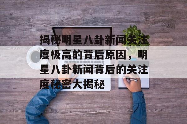 揭秘明星八卦新闻关注度极高的背后原因，明星八卦新闻背后的关注度秘密大揭秘