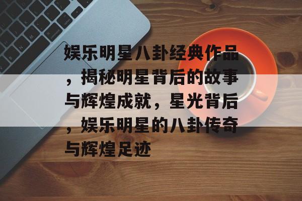 娱乐明星八卦经典作品,揭秘明星背后的故事与辉煌成就,星光背后,娱乐明星的八卦传奇与辉煌足迹 娱乐明星八卦经典作品,揭秘明星背后的故事与辉煌成就,星光背后,娱乐明星的八卦传奇与辉煌足迹