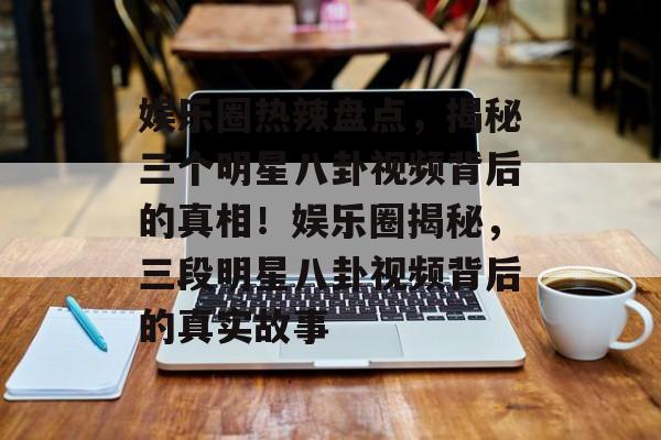 娱乐圈热辣盘点，揭秘三个明星八卦视频背后的真相！娱乐圈揭秘，三段明星八卦视频背后的真实故事