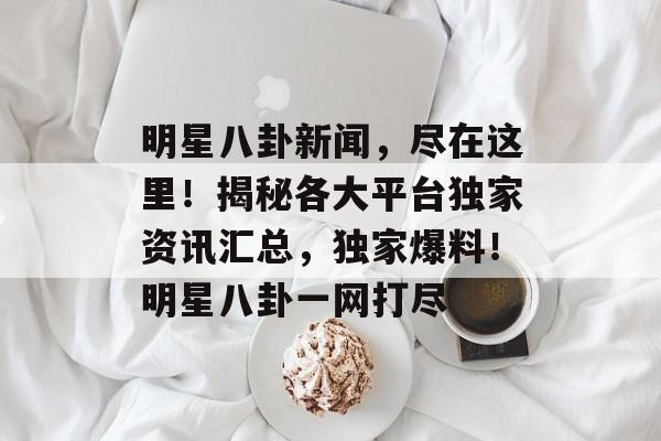 明星八卦新闻，尽在这里！揭秘各大平台独家资讯汇总，独家爆料！明星八卦一网打尽