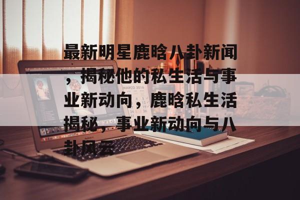 最新明星鹿晗八卦新闻，揭秘他的私生活与事业新动向，鹿晗私生活揭秘，事业新动向与八卦风云