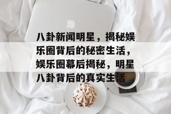 八卦新闻明星，揭秘娱乐圈背后的秘密生活，娱乐圈幕后揭秘，明星八卦背后的真实生活