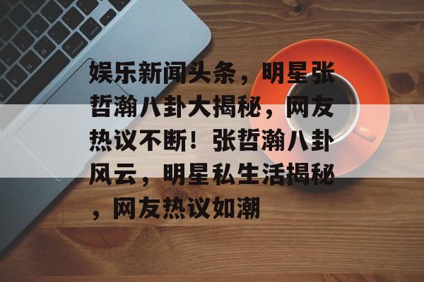娱乐新闻头条，明星张哲瀚八卦大揭秘，网友热议不断！张哲瀚八卦风云，明星私生活揭秘，网友热议如潮