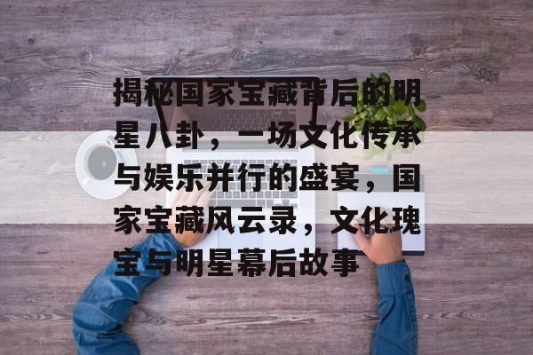 揭秘国家宝藏背后的明星八卦，一场文化传承与娱乐并行的盛宴，国家宝藏风云录，文化瑰宝与明星幕后故事