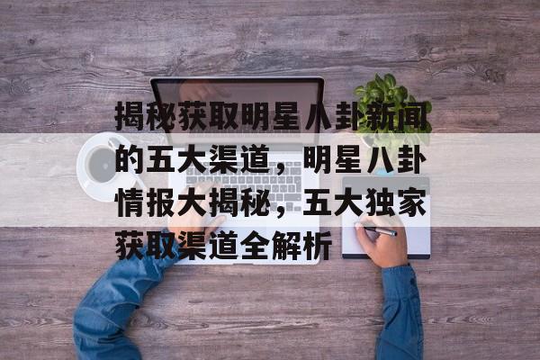 揭秘获取明星八卦新闻的五大渠道，明星八卦情报大揭秘，五大独家获取渠道全解析