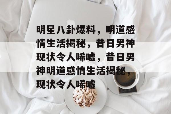 明星八卦爆料，明道感情生活揭秘，昔日男神现状令人唏嘘，昔日男神明道感情生活揭秘，现状令人唏嘘