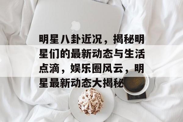 明星八卦近况，揭秘明星们的最新动态与生活点滴，娱乐圈风云，明星最新动态大揭秘