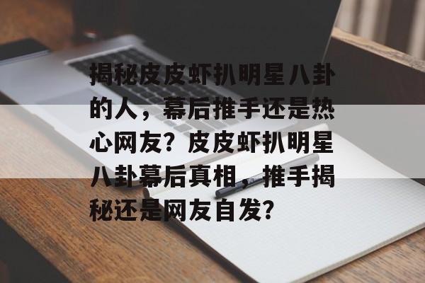 揭秘皮皮虾扒明星八卦的人，幕后推手还是热心网友？皮皮虾扒明星八卦幕后真相，推手揭秘还是网友自发？