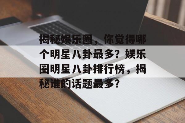 揭秘娱乐圈，你觉得哪个明星八卦最多？娱乐圈明星八卦排行榜，揭秘谁的话题最多？