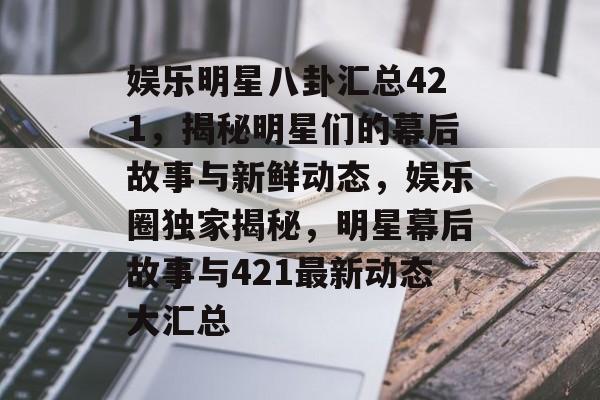 娱乐明星八卦汇总421,揭秘明星们的幕后故事与新鲜动态,娱乐圈独家揭秘,明星幕后故事与421最新动态大汇总 娱乐明星八卦汇总421,揭秘明星们的幕后故事与新鲜动态,娱乐圈独家揭秘,明星幕后故事与421最新动态大汇总