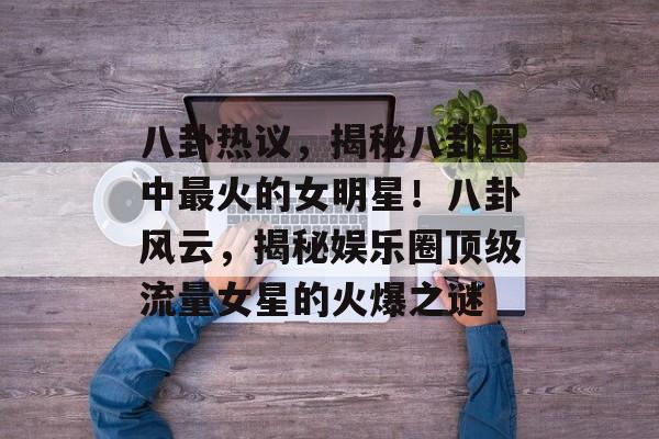 八卦热议，揭秘八卦圈中最火的女明星！八卦风云，揭秘娱乐圈顶级流量女星的火爆之谜