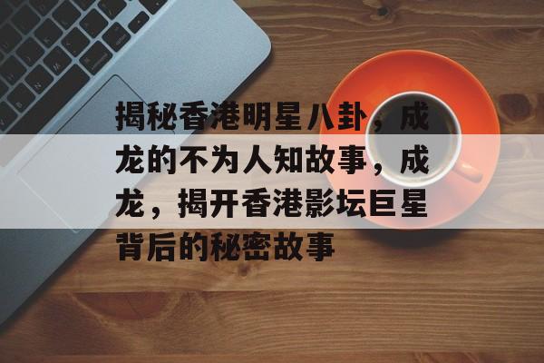 揭秘香港明星八卦，成龙的不为人知故事，成龙，揭开香港影坛巨星背后的秘密故事