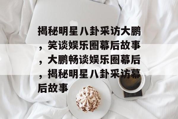 揭秘明星八卦采访大鹏，笑谈娱乐圈幕后故事，大鹏畅谈娱乐圈幕后，揭秘明星八卦采访幕后故事