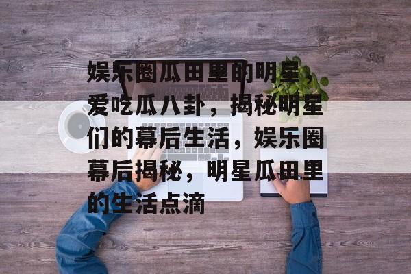 娱乐圈瓜田里的明星，爱吃瓜八卦，揭秘明星们的幕后生活，娱乐圈幕后揭秘，明星瓜田里的生活点滴