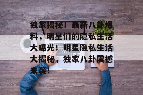 独家揭秘!最新八卦爆料,明星们的隐私生活大曝光!明星隐私生活大揭秘,独家八卦震撼来袭! 独家揭秘!最新八卦爆料,明星们的隐私生活大曝光!明星隐私生活大揭秘,独家八卦震撼来袭!