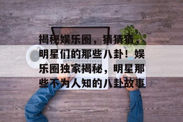 揭秘娱乐圈,猜猜猜,明星们的那些八卦!娱乐圈独家揭秘,明星那些不为人知的八卦故事 揭秘娱乐圈,猜猜猜,明星们的那些八卦!娱乐圈独家揭秘,明星那些不为人知的八卦故事