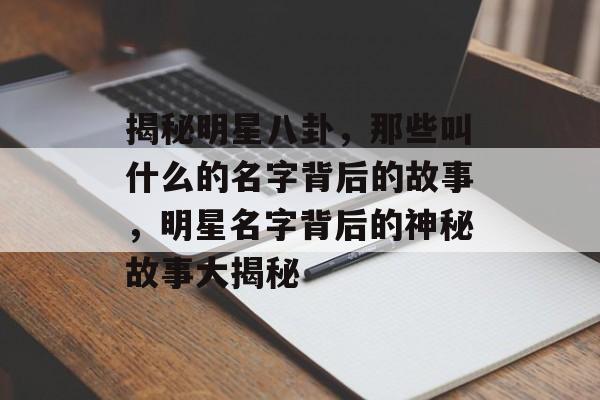 揭秘明星八卦，那些叫什么的名字背后的故事，明星名字背后的神秘故事大揭秘