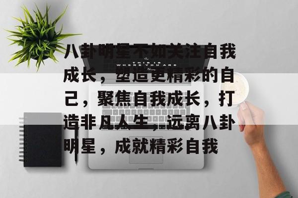 八卦明星不如关注自我成长，塑造更精彩的自己，聚焦自我成长，打造非凡人生，远离八卦明星，成就精彩自我