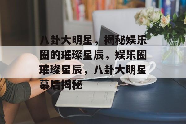 八卦大明星，揭秘娱乐圈的璀璨星辰，娱乐圈璀璨星辰，八卦大明星幕后揭秘